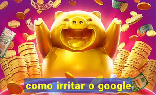 como irritar o google